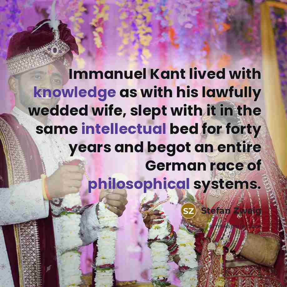 “Immanuel Kant lived with knowledge as with his lawfully wedded wife, slept with it in the same intellectual bed for forty years and begot an entire German race of philosophical systems.” quote by Stefan Zweig