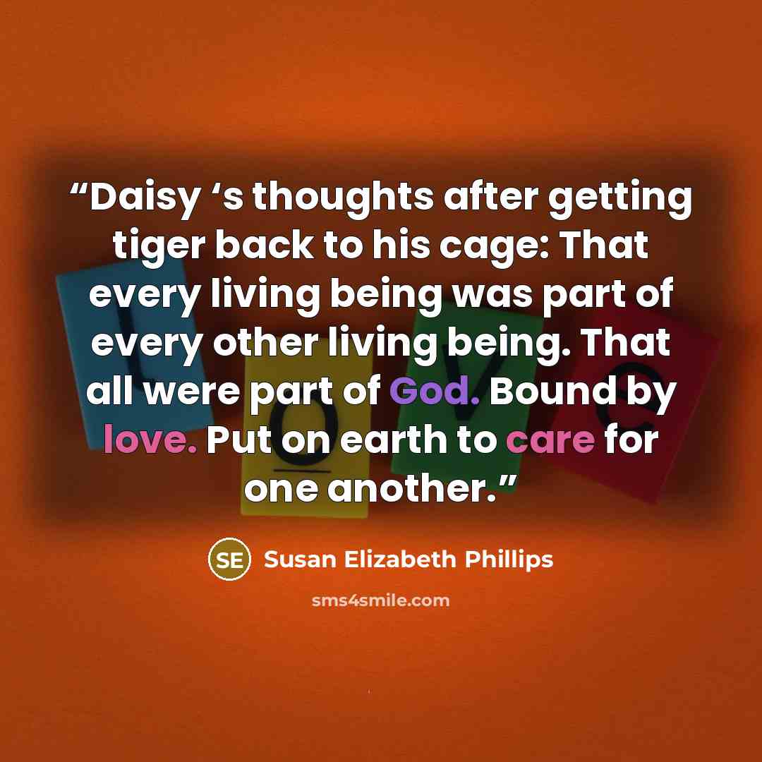 “Daisy ‘s thoughts after getting tiger back to his cage: That every living being was part of every other living being. That all were part of God. Bound by love. Put on earth to care for one another.” quote by Susan Elizabeth Phillips