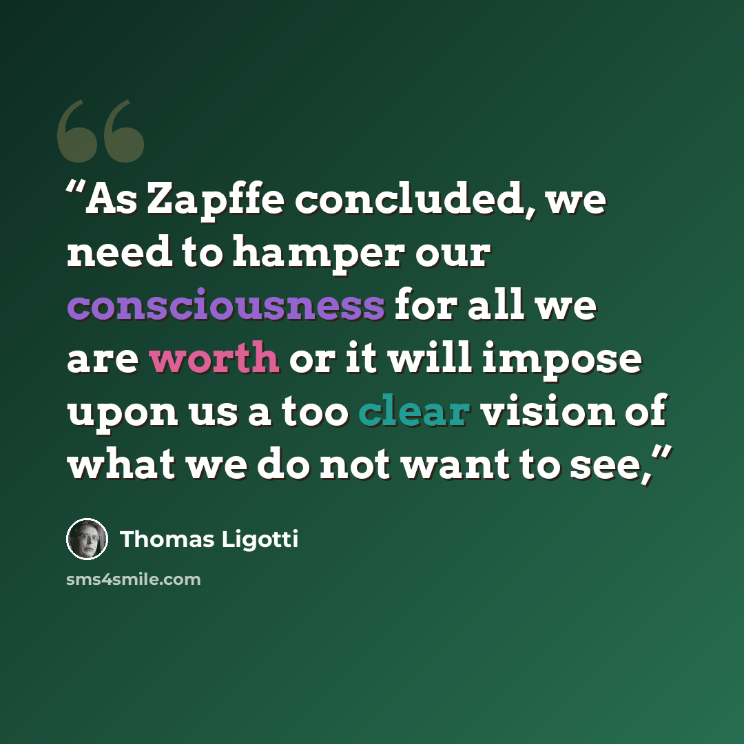“As Zapffe concluded, we need to hamper our consciousness for all we are worth or it will impose upon us a too clear vision of what we do not want to see,” quote by Thomas Ligotti