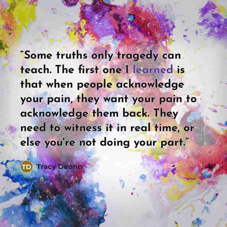 “Some truths only tragedy can teach. The first one I learned is that when people acknowledge your pain, they want your pain to acknowledge them back. They need to witness it in real time, or else you're not doing your part.” quote by Tracy Deonn
