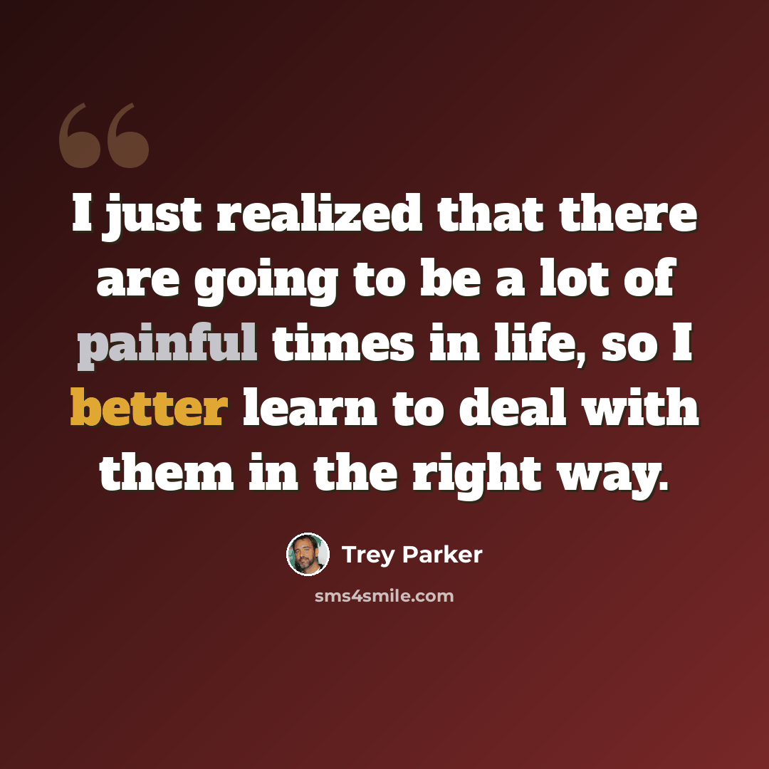 “I just realized that there are going to be a lot of painful times in life, so I better learn to deal with them in the right way.” quote by Trey Parker