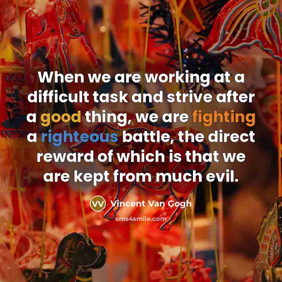 “When we are working at a difficult task and strive after a good thing, we are fighting a righteous battle, the direct reward of which is that we are kept from much evil.” quote by Vincent Van Gogh