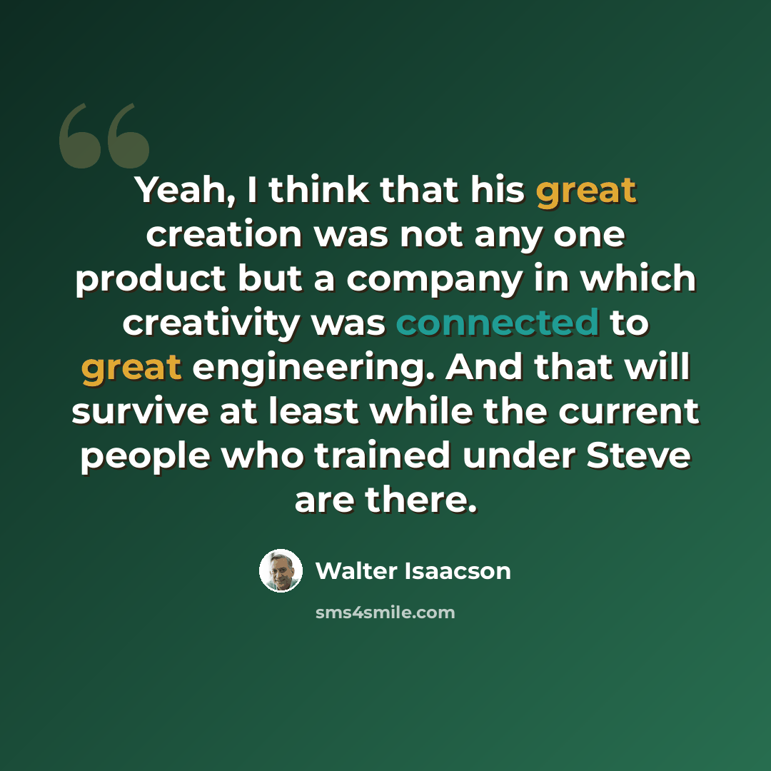 “Yeah, I think that his great creation was not any one product but a company in which creativity was connected to great engineering. And that will survive at least while the current people who trained under Steve are there.” quote by Walter Isaacson