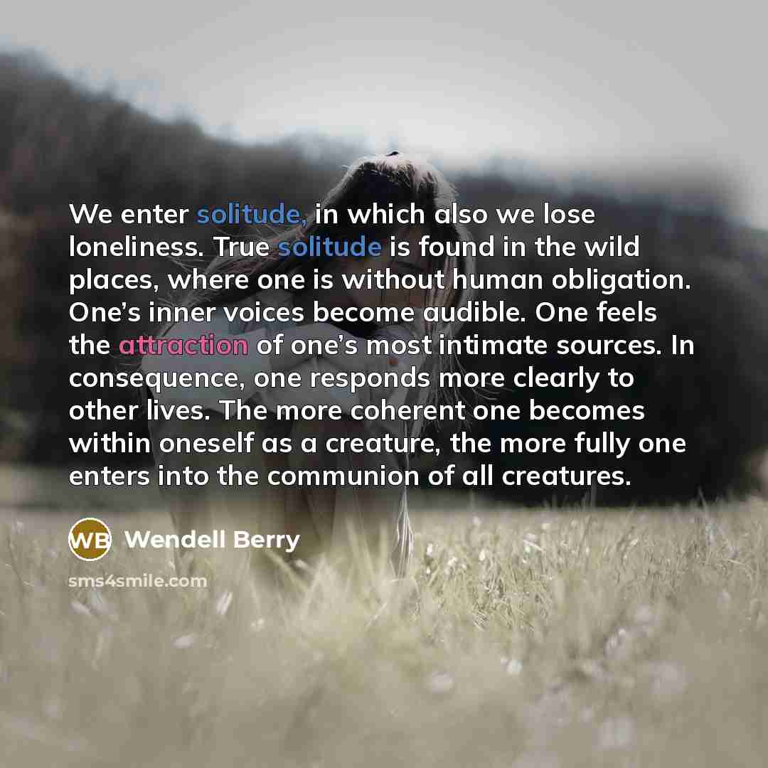 “We enter solitude, in which also we lose loneliness. True solitude is found in the wild places, where one is without human obligation. One’s inner voices become audible. One feels the attraction of one’s most intimate sources. In consequence, one responds more clearly to other lives. The more…” quote by Wendell Berry