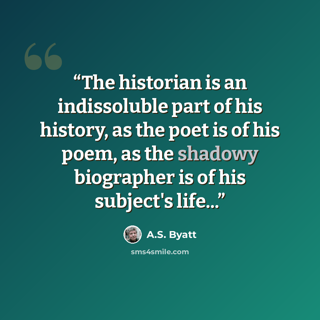 “The historian is an indissoluble part of his history, as the poet is of his poem, as the shadowy biographer is of his subject's life...” quote by A.S. Byatt