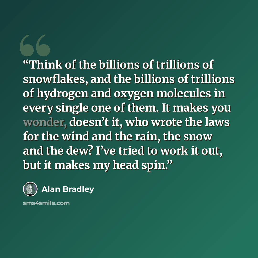 “Think of the billions of trillions of snowflakes, and the billions of trillions of hydrogen and oxygen molecules in every single one of them. It makes you wonder, doesn’t it, who wrote the laws for the wind and the rain, the snow and the dew? I’ve tried to work it out, but it makes my head spin.” quote by Alan Bradley