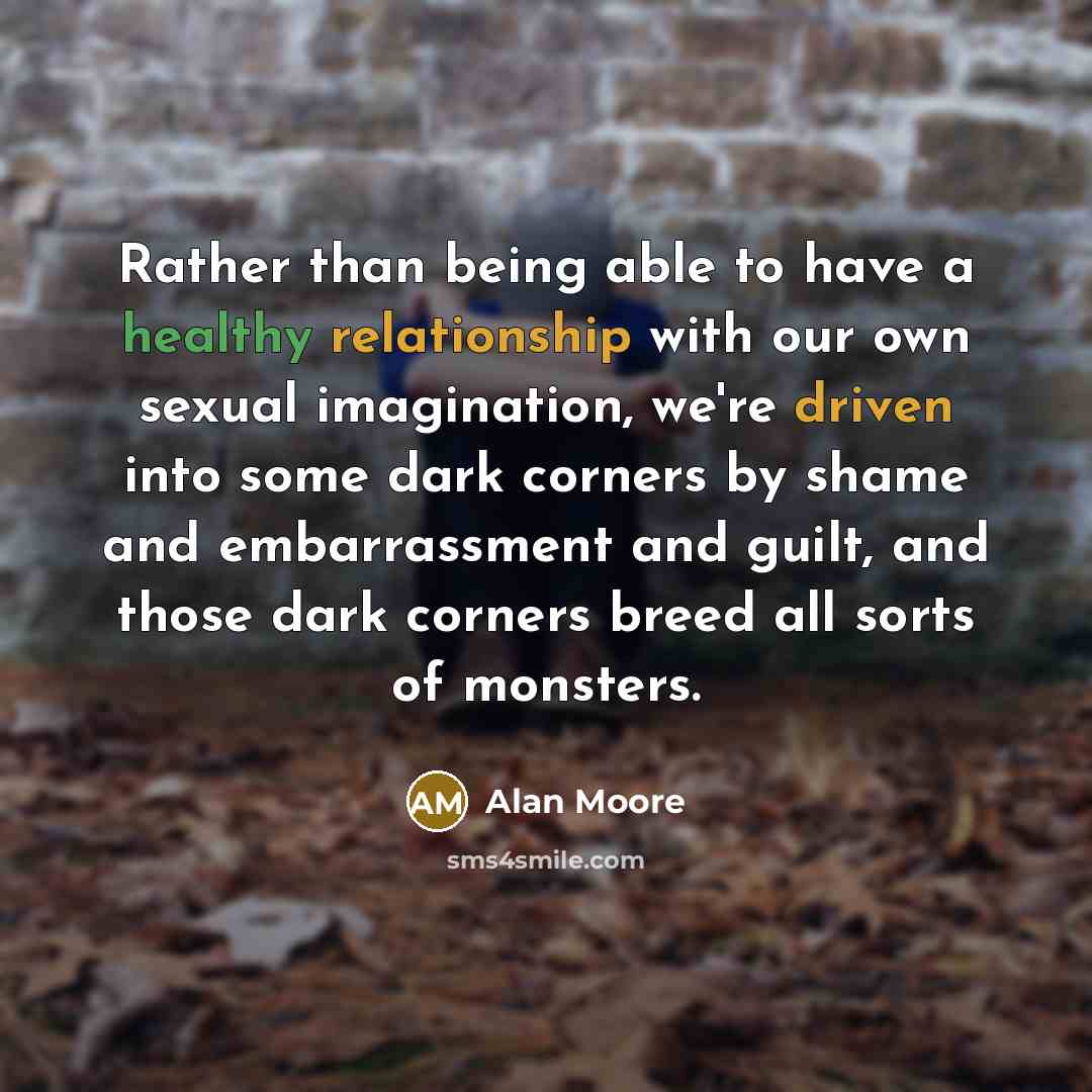“Rather than being able to have a healthy relationship with our own sexual imagination, we're driven into some dark corners by shame and embarrassment and guilt, and those dark corners breed all sorts of monsters.” quote by Alan Moore