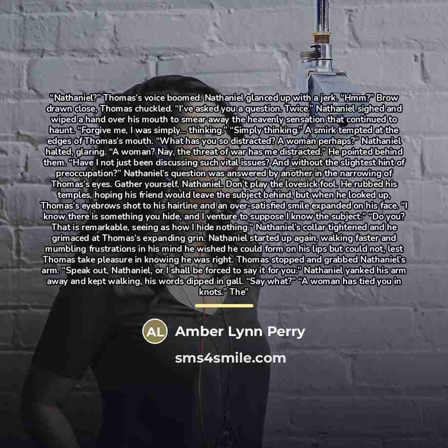 “Nathaniel?” Thomas’s voice boomed. Nathaniel glanced up with a jerk. “Hmm?” Brow drawn close, Thomas chuckled. “I’ve asked you a question. Twice.” Nathaniel sighed and wiped a hand over his mouth to smear away the heavenly sensation that continued to haunt. “Forgive me, I was simply... thinking.”…” quote by Amber Lynn Perry