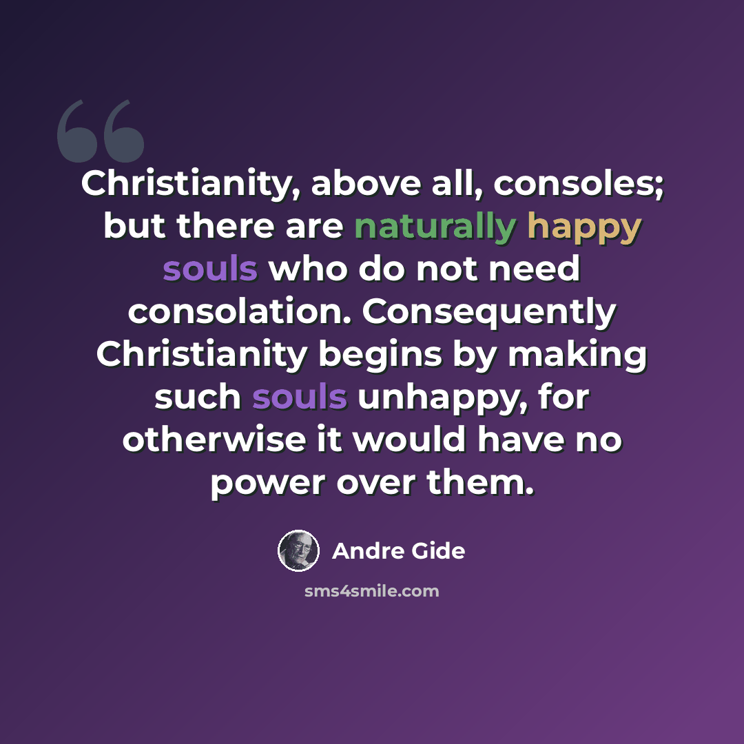 “Christianity, above all, consoles; but there are naturally happy souls who do not need consolation. Consequently Christianity begins by making such souls unhappy, for otherwise it would have no power over them.” quote by Andre Gide