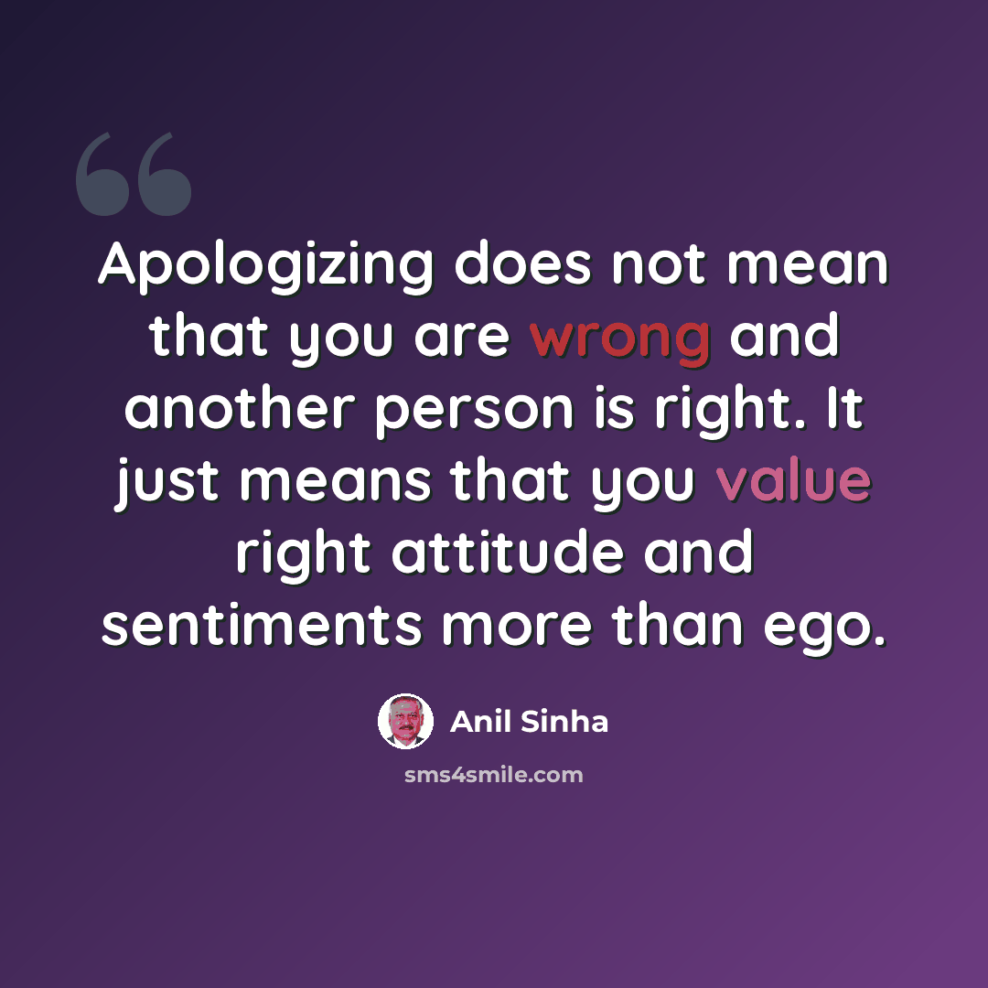 “Apologizing does not mean that you are wrong and another person is right. It just means that you value right attitude and sentiments more than ego.” quote by Anil Sinha