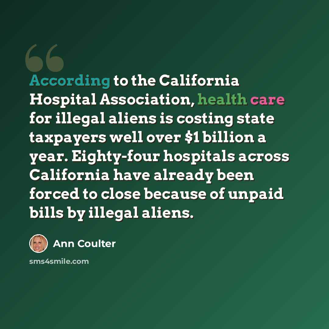 “According to the California Hospital Association, health care for illegal aliens is costing state taxpayers well over $1 billion a year. Eighty-four hospitals across California have already been forced to close because of unpaid bills by illegal aliens.” quote by Ann Coulter