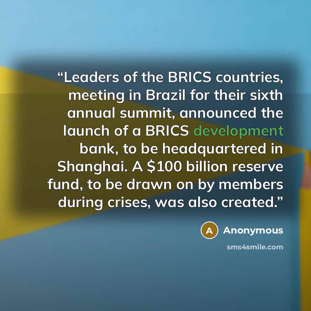 “Leaders of the BRICS countries, meeting in Brazil for their sixth annual summit, announced the launch of a BRICS development bank, to be headquartered in Shanghai. A $100 billion reserve fund, to be drawn on by members during crises, was also created.” quote by Anonymous
