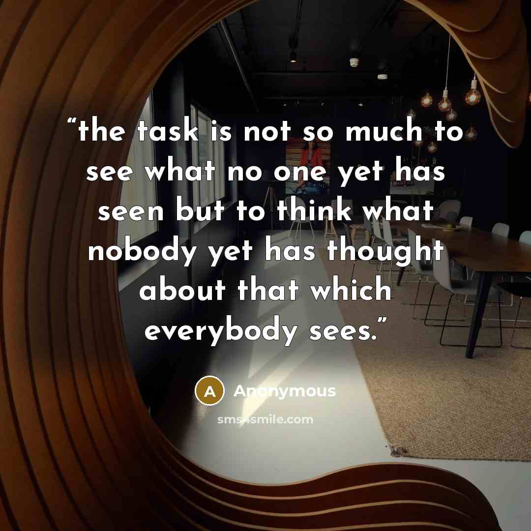 “the task is not so much to see what no one yet has seen but to think what nobody yet has thought about that which everybody sees.” quote by Anonymous