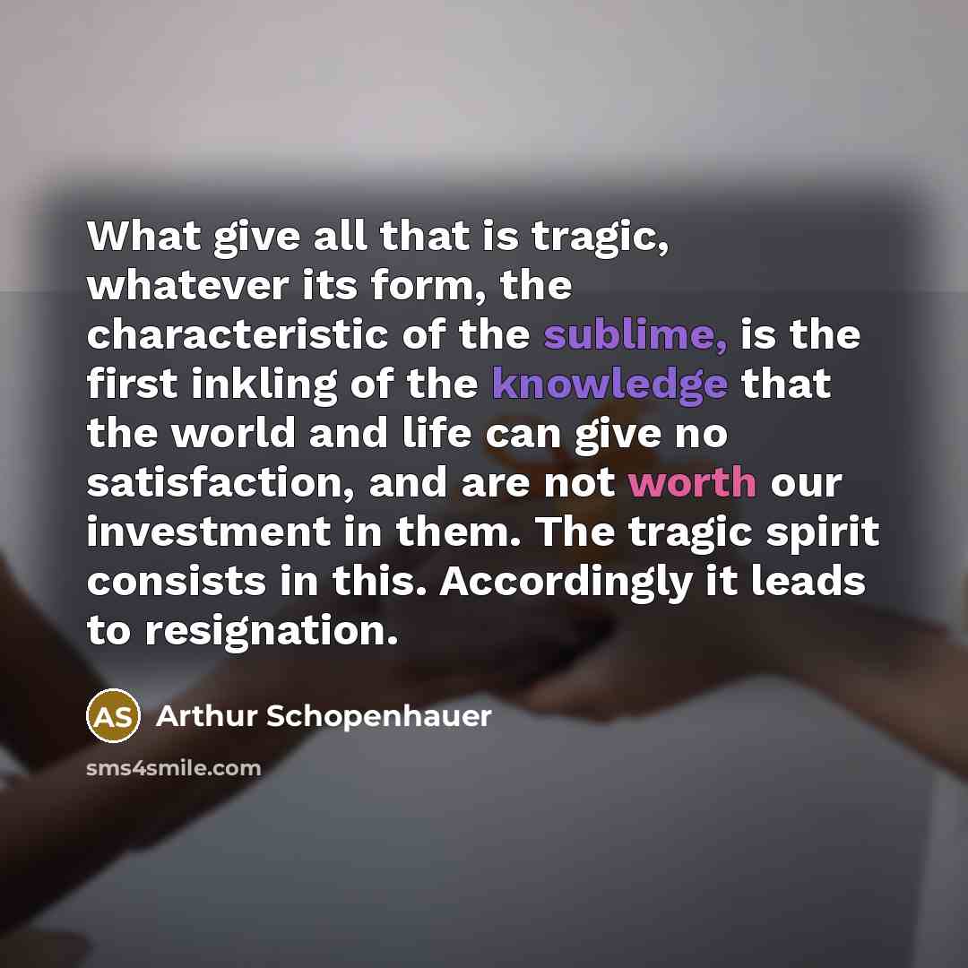 “What give all that is tragic, whatever its form, the characteristic of the sublime, is the first inkling of the knowledge that the world and life can give no satisfaction, and are not worth our investment in them. The tragic spirit consists in this. Accordingly it leads to resignation.” quote by Arthur Schopenhauer