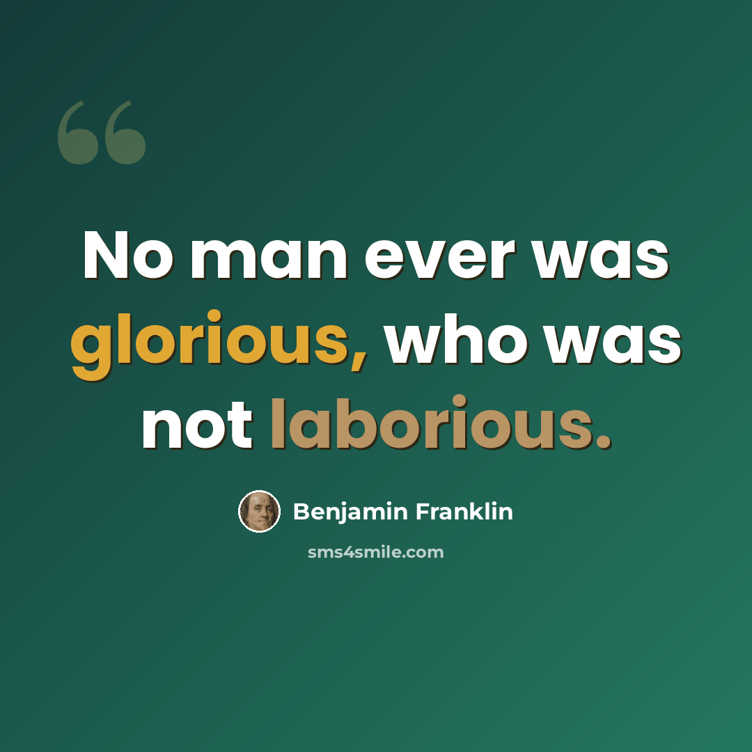“No man ever was glorious, who was not laborious.” quote by Benjamin Franklin