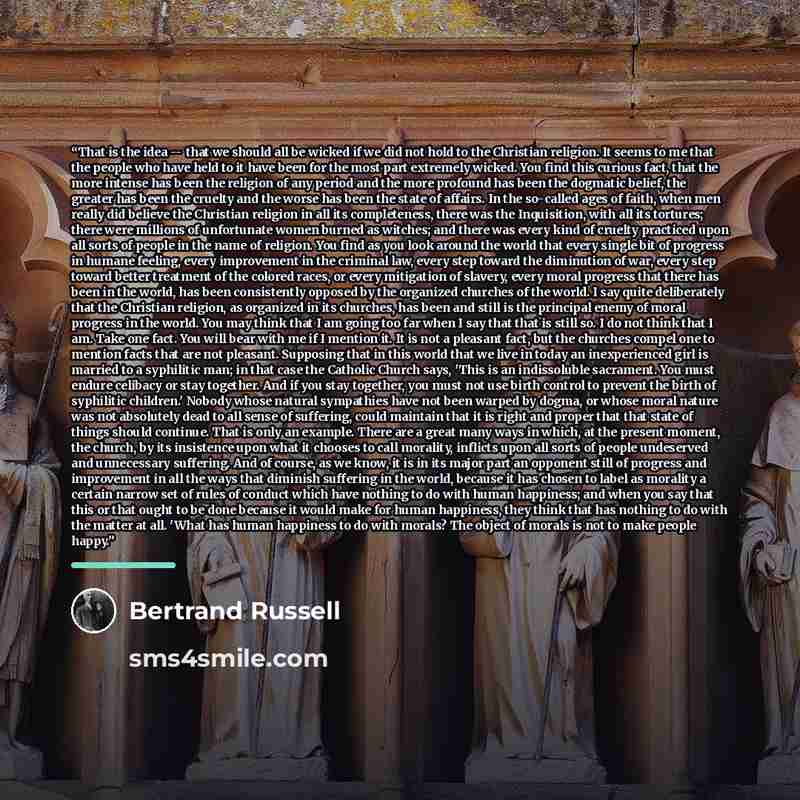 “That is the idea -- that we should all be wicked if we did not hold to the Christian religion. It seems to me that the people who have held to it have been for the most part extremely wicked. You find this curious fact, that the more intense has been the religion of any period and the more…” quote by Bertrand Russell