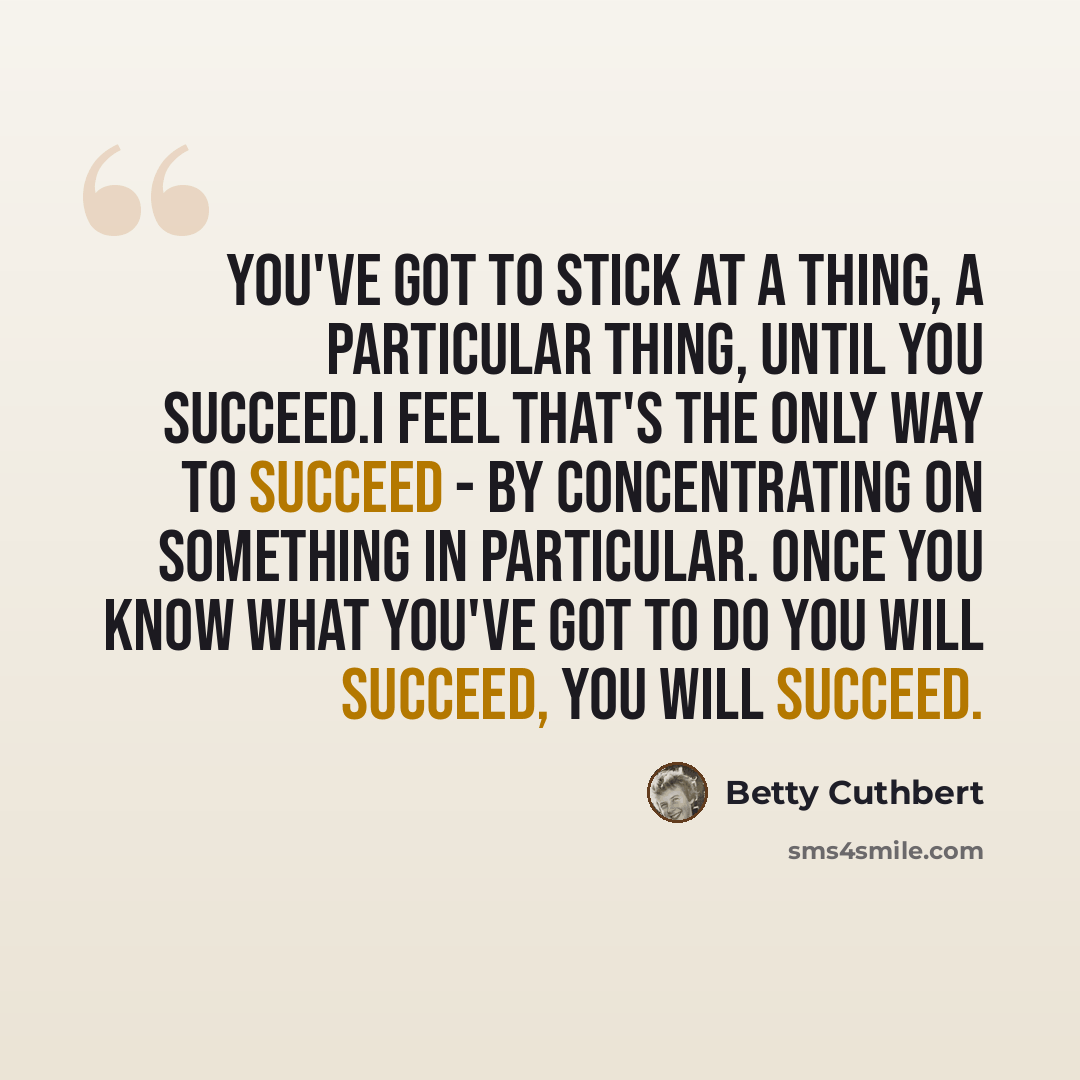 “You've got to stick at a thing, a particular thing, until you succeed.I feel that's the only way to succeed - by concentrating on something in particular. Once you know what you've got to do you will succeed, you will succeed.” quote by Betty Cuthbert