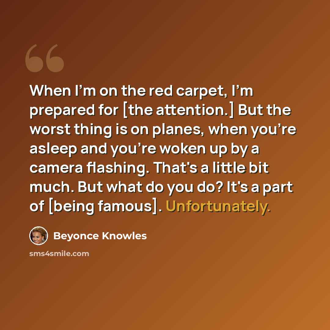 “When I'm on the red carpet, I'm prepared for [the attention.] But the worst thing is on planes, when you're asleep and you're woken up by a camera flashing. That's a little bit much. But what do you do? It's a part of [being famous]. Unfortunately.” quote by Beyonce Knowles