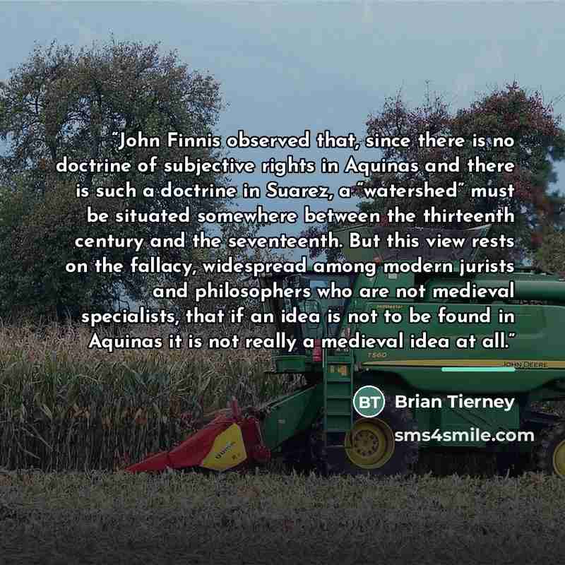 “John Finnis observed that, since there is no doctrine of subjective rights in Aquinas and there is such a doctrine in Suarez, a “watershed” must be situated somewhere between the thirteenth century and the seventeenth. But this view rests on the fallacy, widespread among modern jurists and…” quote by Brian Tierney