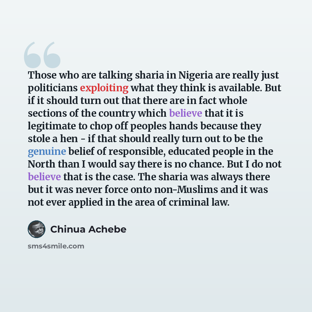 “Those who are talking sharia in Nigeria are really just politicians exploiting what they think is available. But if it should turn out that there are in fact whole sections of the country which believe that it is legitimate to chop off peoples hands because they stole a hen - if that should really…” quote by Chinua Achebe