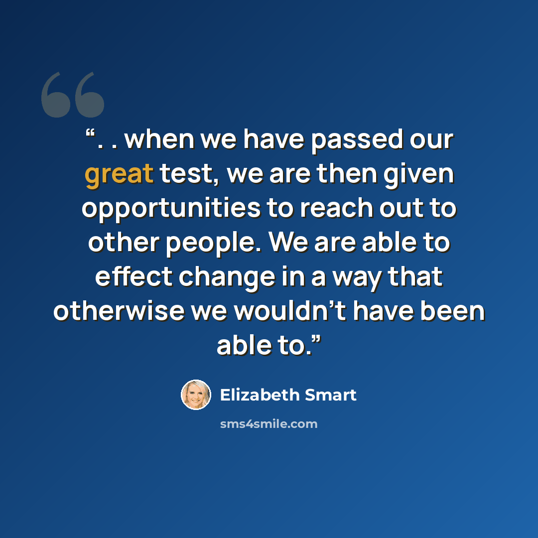 “. . when we have passed our great test, we are then given opportunities to reach out to other people. We are able to effect change in a way that otherwise we wouldn't have been able to.” quote by Elizabeth Smart