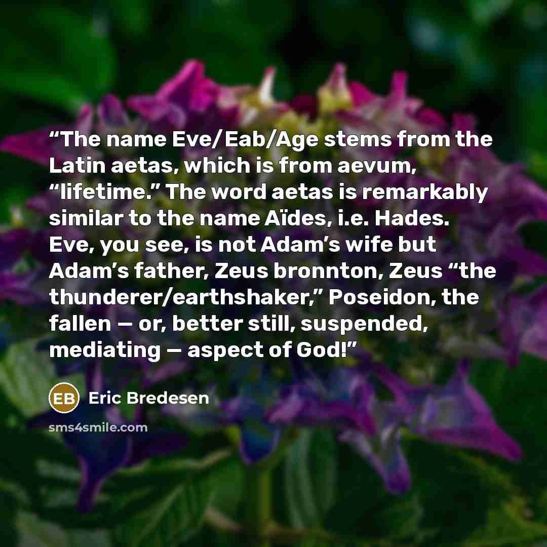 “The name Eve/Eab/Age stems from the Latin aetas, which is from aevum, “lifetime.” The word aetas is remarkably similar to the name Aïdes, i.e. Hades. Eve, you see, is not Adam’s wife but Adam’s father, Zeus bronnton, Zeus “the thunderer/earthshaker,” Poseidon, the fallen — or, better still…” quote by Eric Bredesen