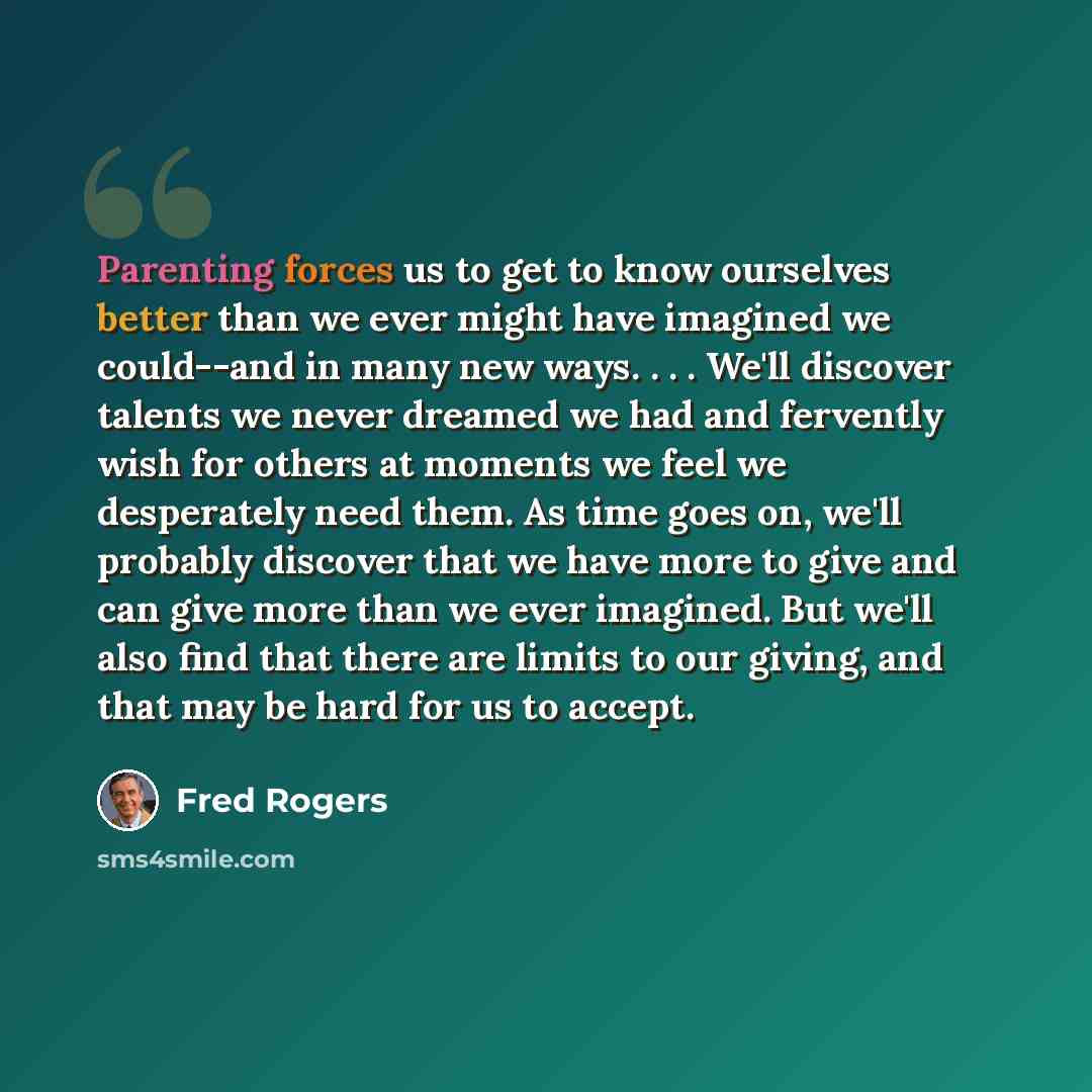 “Parenting forces us to get to know ourselves better than we ever might have imagined we could--and in many new ways. . . . We'll discover talents we never dreamed we had and fervently wish for others at moments we feel we desperately need them. As time goes on, we'll probably discover that we have…” quote by Fred Rogers