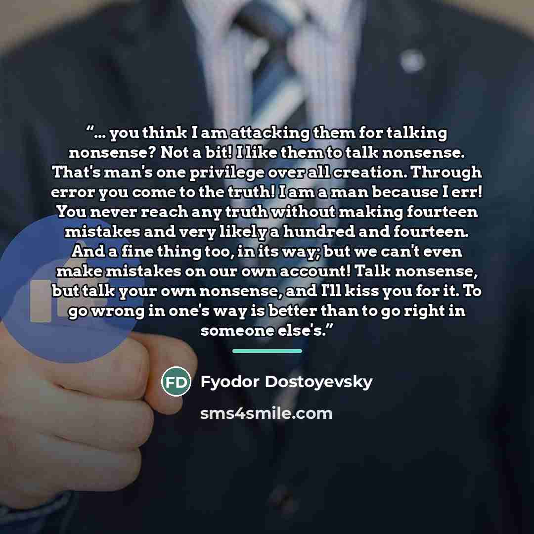 “... you think I am attacking them for talking nonsense? Not a bit! I like them to talk nonsense. That's man's one privilege over all creation. Through error you come to the truth! I am a man because I err! You never reach any truth without making fourteen mistakes and very likely a hundred and…” quote by Fyodor Dostoyevsky
