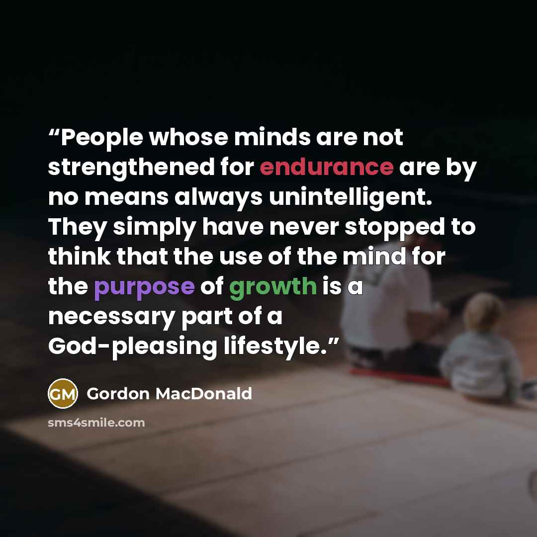 “People whose minds are not strengthened for endurance are by no means always unintelligent. They simply have never stopped to think that the use of the mind for the purpose of growth is a necessary part of a God-pleasing lifestyle.” quote by Gordon MacDonald
