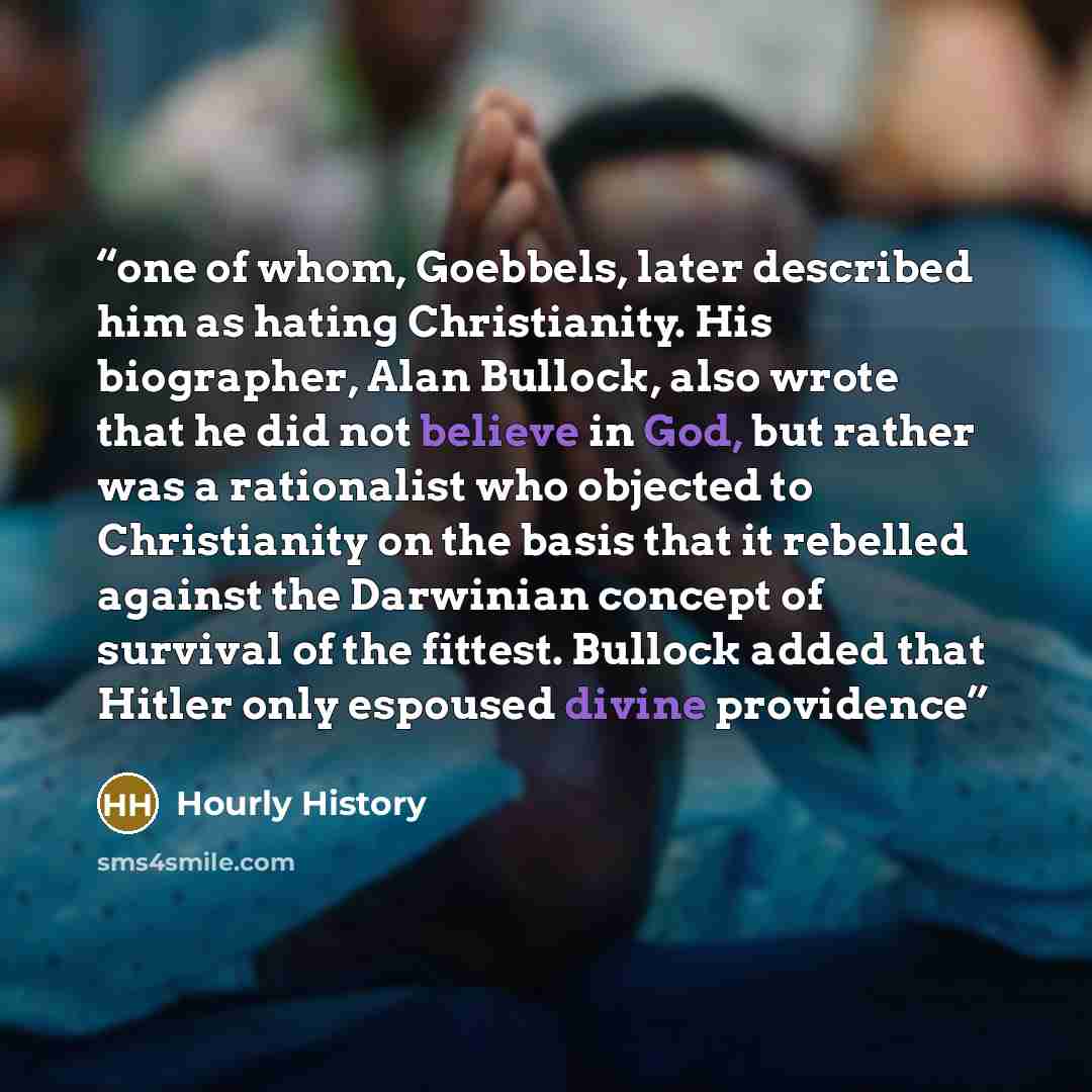 “one of whom, Goebbels, later described him as hating Christianity. His biographer, Alan Bullock, also wrote that he did not believe in God, but rather was a rationalist who objected to Christianity on the basis that it rebelled against the Darwinian concept of survival of the fittest. Bullock…” quote by Hourly History