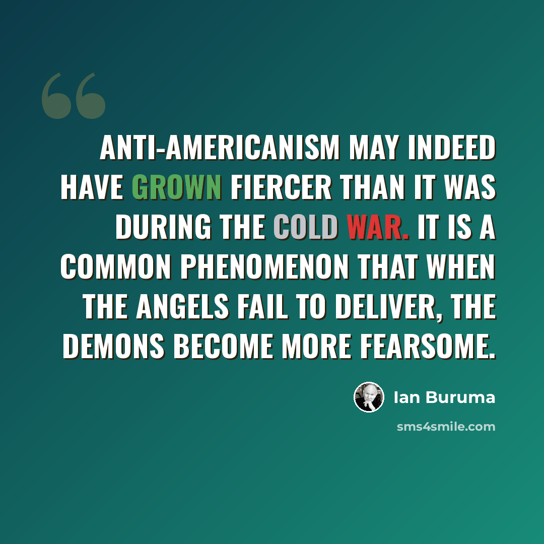 “Anti-Americanism may indeed have grown fiercer than it was during the cold war. It is a common phenomenon that when the angels fail to deliver, the demons become more fearsome.” quote by Ian Buruma