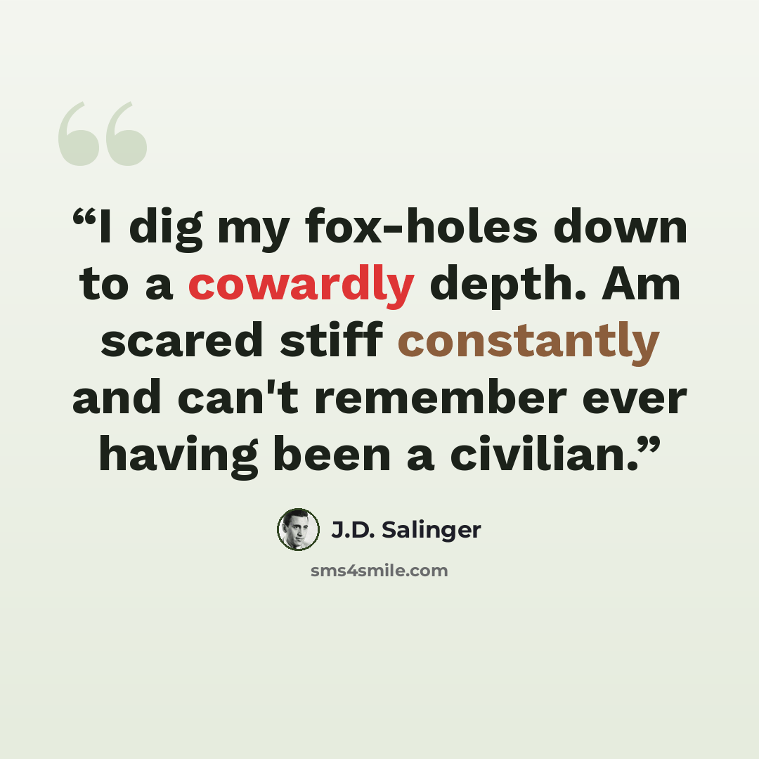“I dig my fox-holes down to a cowardly depth. Am scared stiff constantly and can't remember ever having been a civilian.” quote by J.D. Salinger