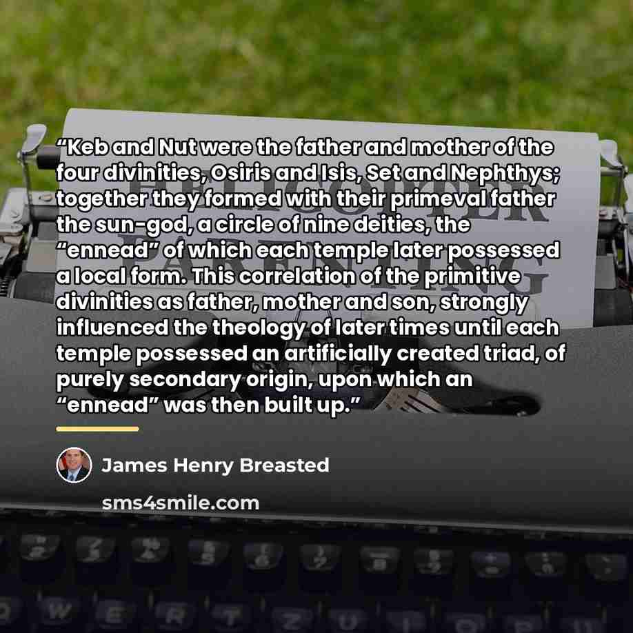 “Keb and Nut were the father and mother of the four divinities, Osiris and Isis, Set and Nephthys; together they formed with their primeval father the sun-god, a circle of nine deities, the “ennead” of which each temple later possessed a local form. This correlation of the primitive divinities as…” quote by James Henry Breasted