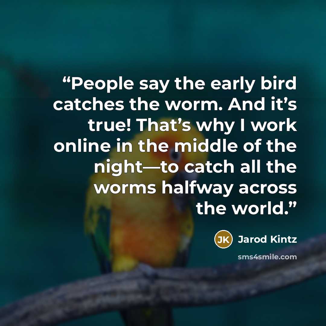 “People say the early bird catches the worm. And it’s true! That’s why I work online in the middle of the night—to catch all the worms halfway across the world.” quote by Jarod Kintz