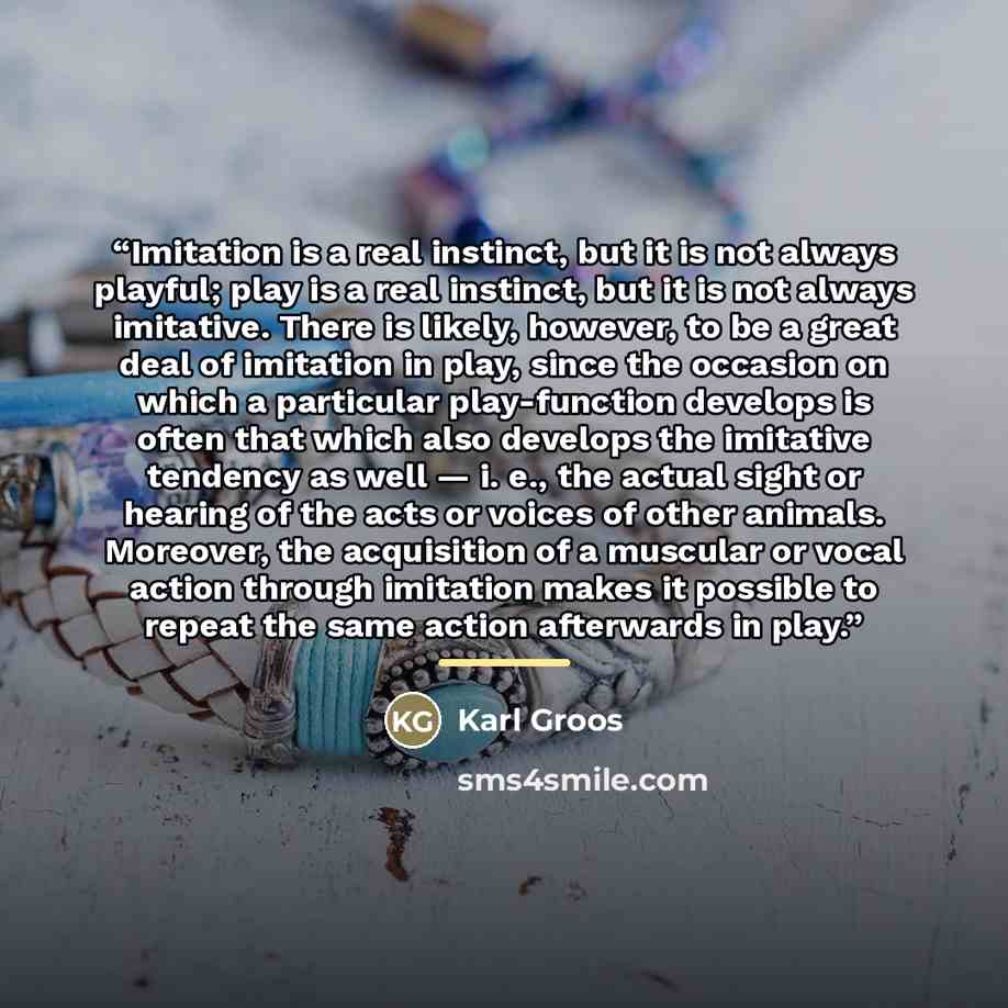 “Imitation is a real instinct, but it is not always playful; play is a real instinct, but it is not always imitative. There is likely, however, to be a great deal of imitation in play, since the occasion on which a particular play-function develops is often that which also develops the imitative…” quote by Karl Groos