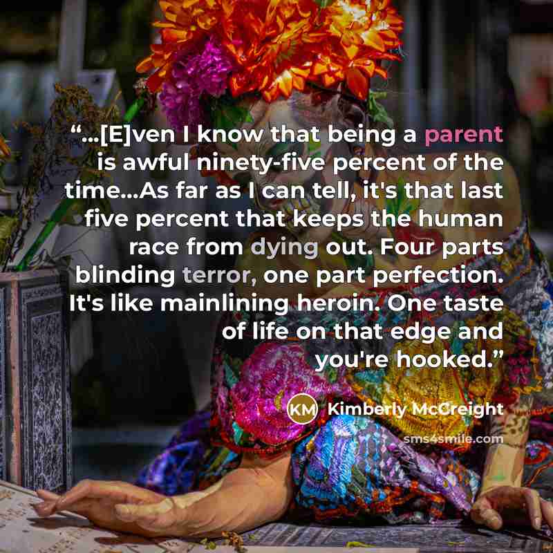 “...[E]ven I know that being a parent is awful ninety-five percent of the time...As far as I can tell, it's that last five percent that keeps the human race from dying out. Four parts blinding terror, one part perfection. It's like mainlining heroin. One taste of life on that edge and you're hooked.” quote by Kimberly McCreight