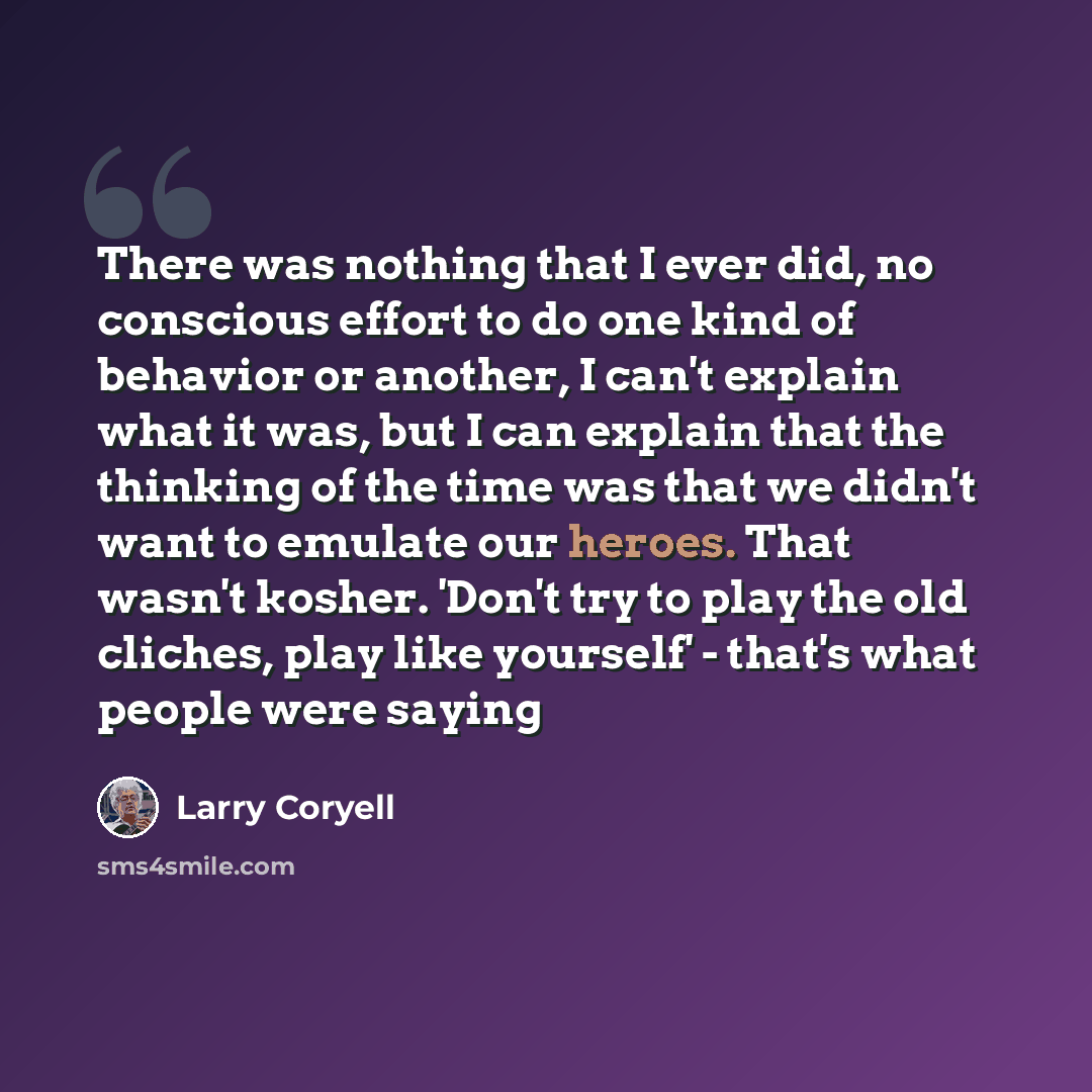 “There was nothing that I ever did, no conscious effort to do one kind of behavior or another, I can't explain what it was, but I can explain that the thinking of the time was that we didn't want to emulate our heroes. That wasn't kosher. 'Don't try to play the old cliches, play like yourself'…” quote by Larry Coryell
