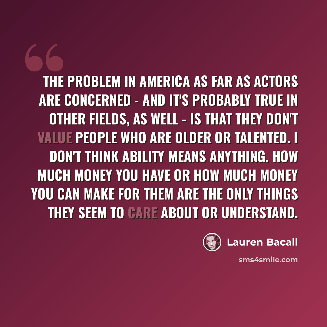 “The problem in America as far as actors are concerned - and it's probably true in other fields, as well - is that they don't value people who are older or talented. I don't think ability means anything. How much money you have or how much money you can make for them are the only things they seem…” quote by Lauren Bacall