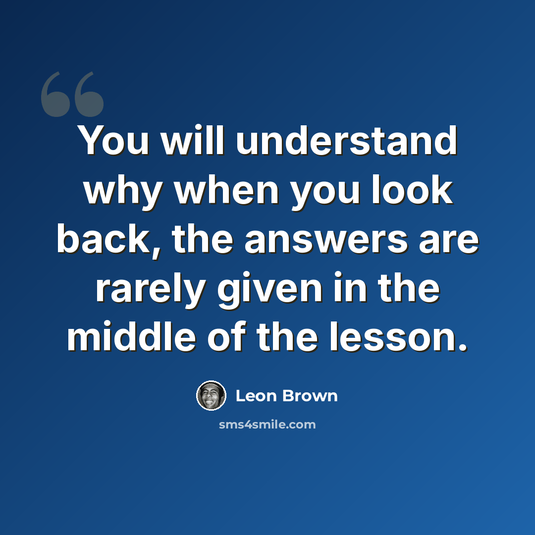 “You will understand why when you look back, the answers are rarely given in the middle of the lesson.” quote by Leon Brown