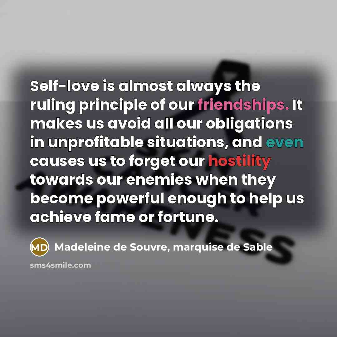 “Self-love is almost always the ruling principle of our friendships. It makes us avoid all our obligations in unprofitable situations, and even causes us to forget our hostility towards our enemies when they become powerful enough to help us achieve fame or fortune.” quote by Madeleine de Souvre, marquise de Sable