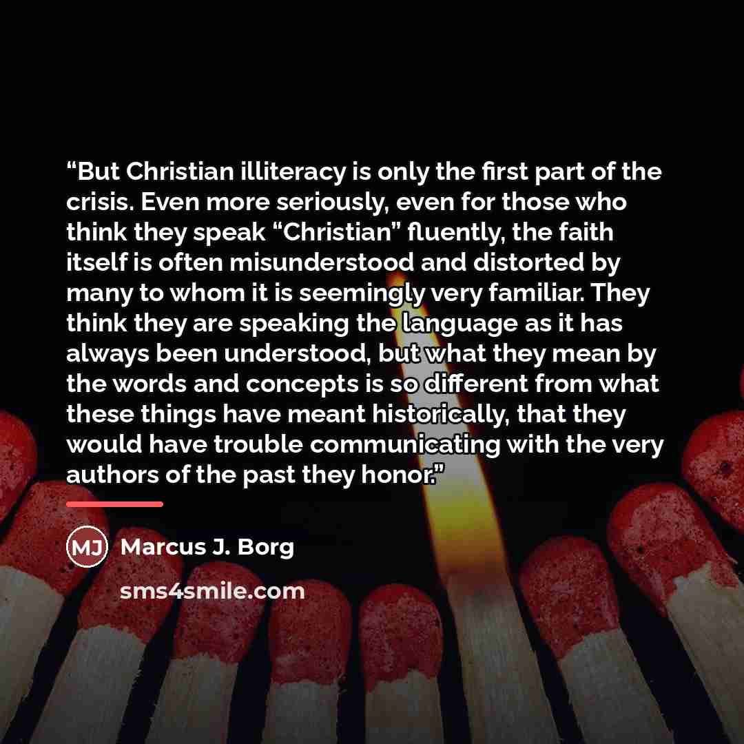 “But Christian illiteracy is only the first part of the crisis. Even more seriously, even for those who think they speak “Christian” fluently, the faith itself is often misunderstood and distorted by many to whom it is seemingly very familiar. They think they are speaking the language as it has…” quote by Marcus J. Borg