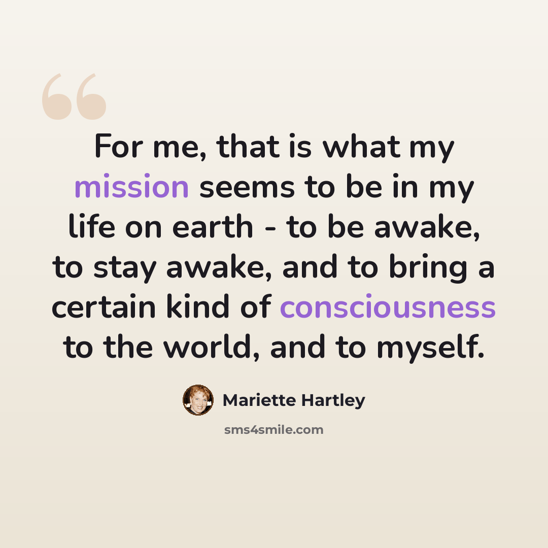 “For me, that is what my mission seems to be in my life on earth - to be awake, to stay awake, and to bring a certain kind of consciousness to the world, and to myself.” quote by Mariette Hartley