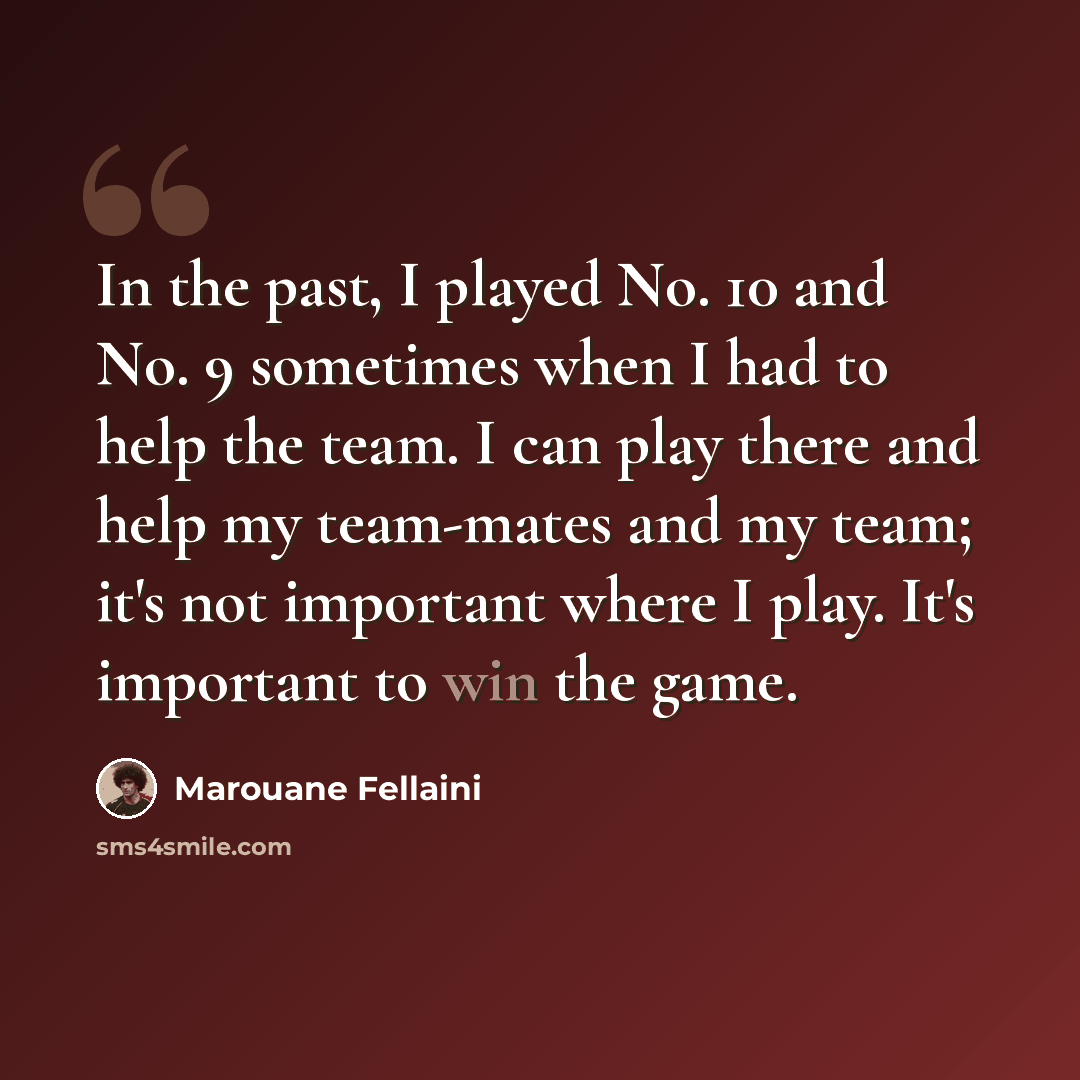 “In the past, I played No. 10 and No. 9 sometimes when I had to help the team. I can play there and help my team-mates and my team; it's not important where I play. It's important to win the game.” quote by Marouane Fellaini