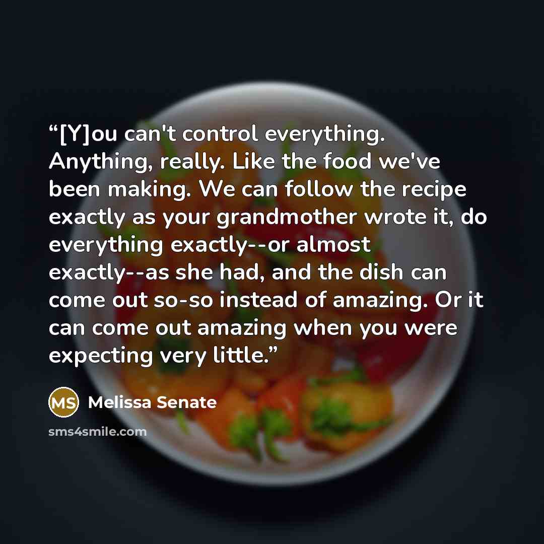 “[Y]ou can't control everything. Anything, really. Like the food we've been making. We can follow the recipe exactly as your grandmother wrote it, do everything exactly--or almost exactly--as she had, and the dish can come out so-so instead of amazing. Or it can come out amazing when you were…” quote by Melissa Senate