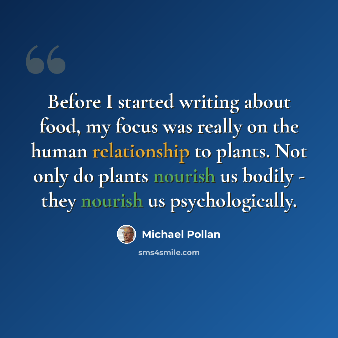 “Before I started writing about food, my focus was really on the human relationship to plants. Not only do plants nourish us bodily - they nourish us psychologically.” quote by Michael Pollan