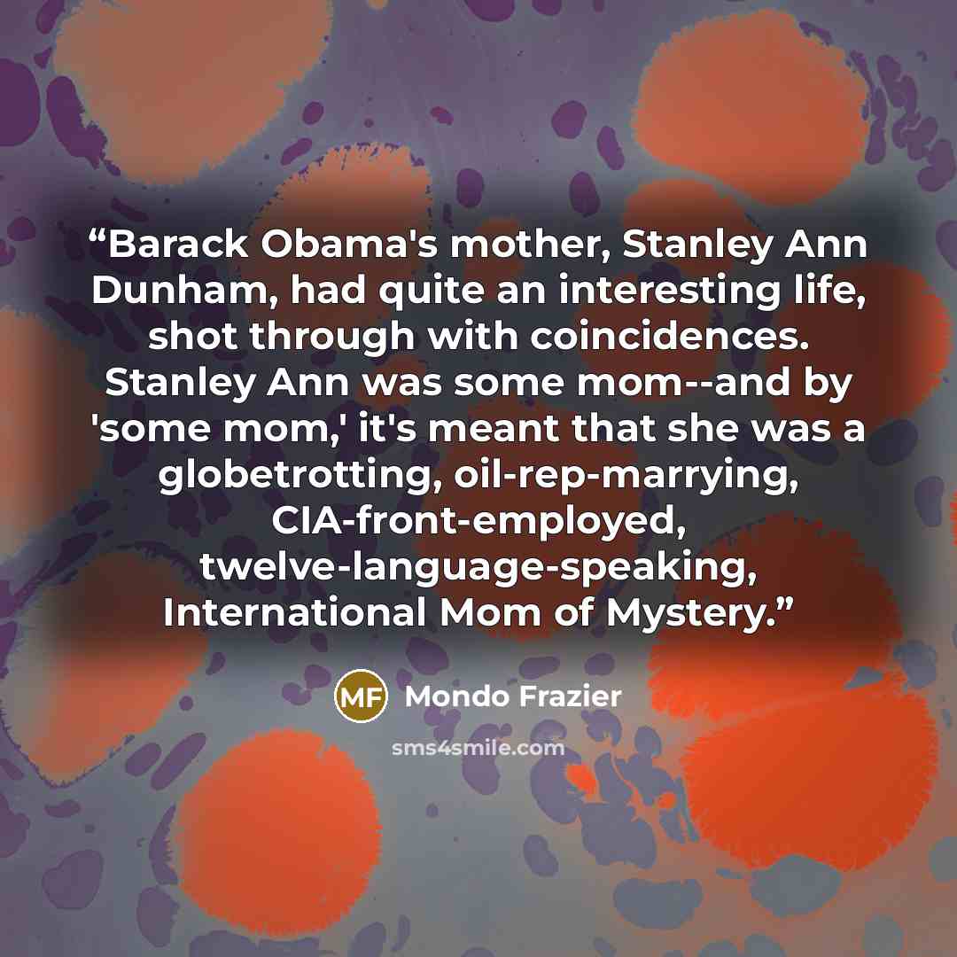 “Barack Obama's mother, Stanley Ann Dunham, had quite an interesting life, shot through with coincidences. Stanley Ann was some mom--and by 'some mom,' it's meant that she was a globetrotting, oil-rep-marrying, CIA-front-employed, twelve-language-speaking, International Mom of Mystery.” quote by Mondo Frazier