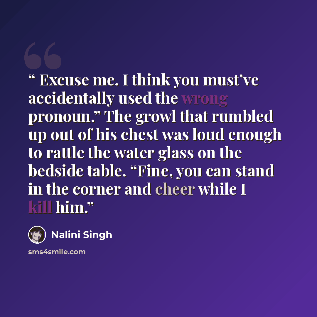 “Excuse me. I think you must’ve accidentally used the wrong pronoun.” The growl that rumbled up out of his chest was loud enough to rattle the water glass on the bedside table. “Fine, you can stand in the corner and cheer while I kill him.” quote by Nalini Singh