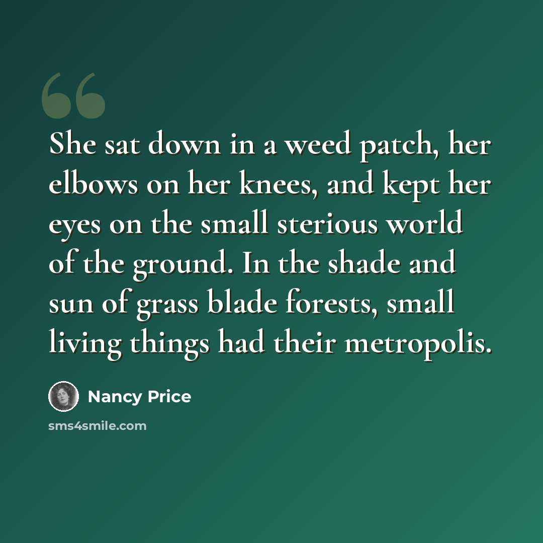 “She sat down in a weed patch, her elbows on her knees, and kept her eyes on the small sterious world of the ground. In the shade and sun of grass blade forests, small living things had their metropolis.” quote by Nancy Price