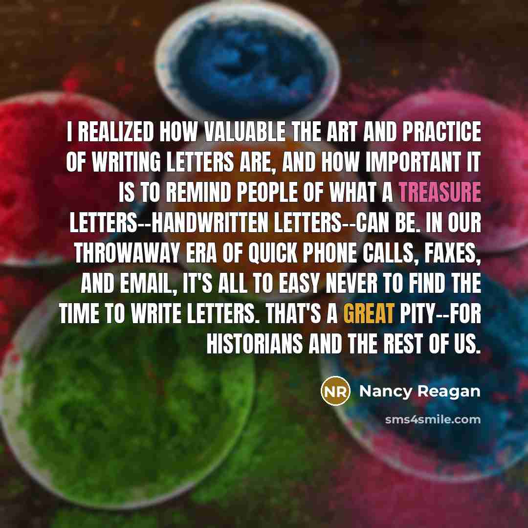 “I realized how valuable the art and practice of writing letters are, and how important it is to remind people of what a treasure letters--handwritten letters--can be. In our throwaway era of quick phone calls, faxes, and email, it's all to easy never to find the time to write letters. That's a…” quote by Nancy Reagan