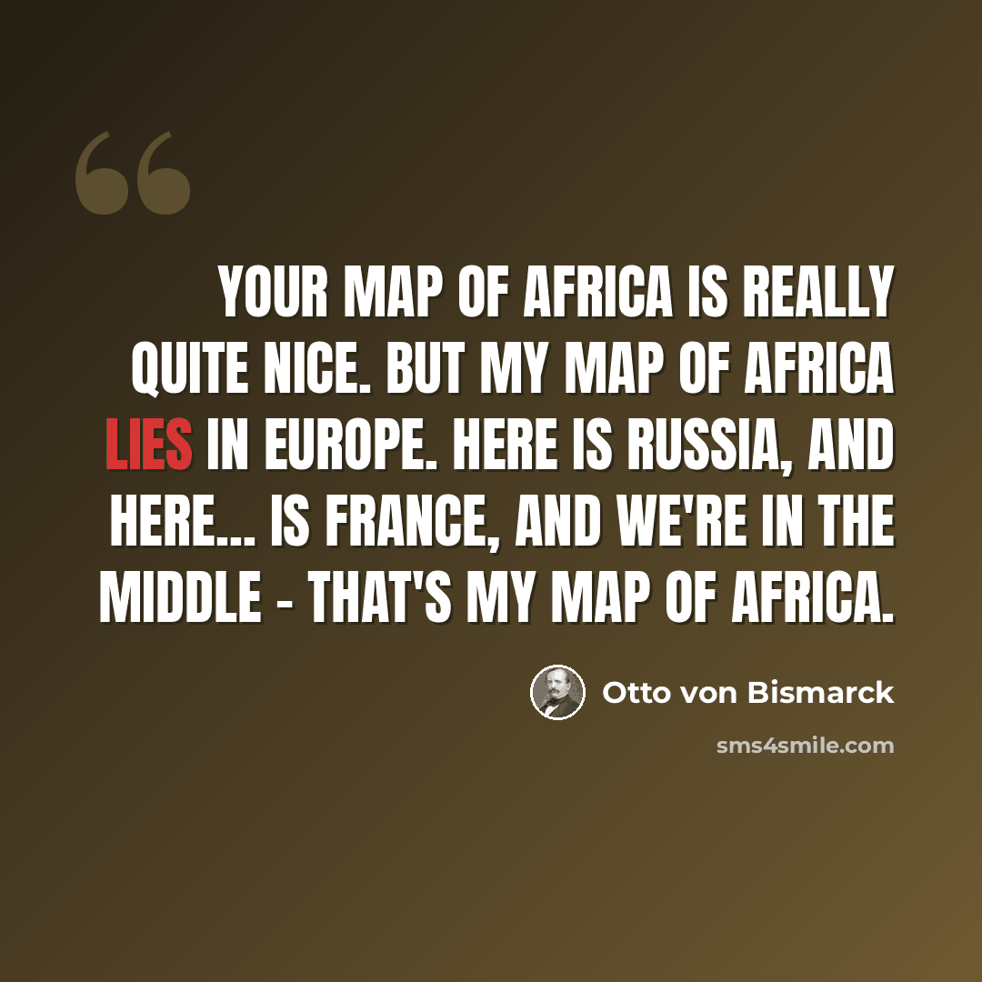 “Your map of Africa is really quite nice. But my map of Africa lies in Europe. Here is Russia, and here... is France, and we're in the middle - that's my map of Africa.” quote by Otto von Bismarck